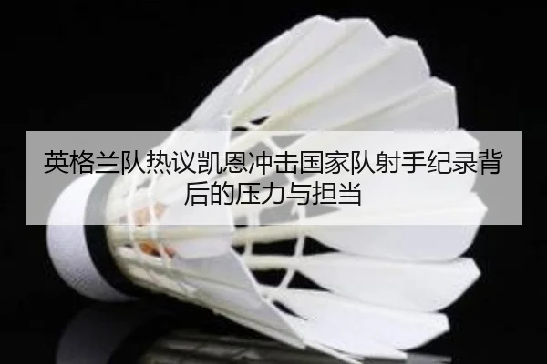 英格兰队热议凯恩冲击国家队射手纪录背后的压力与担当