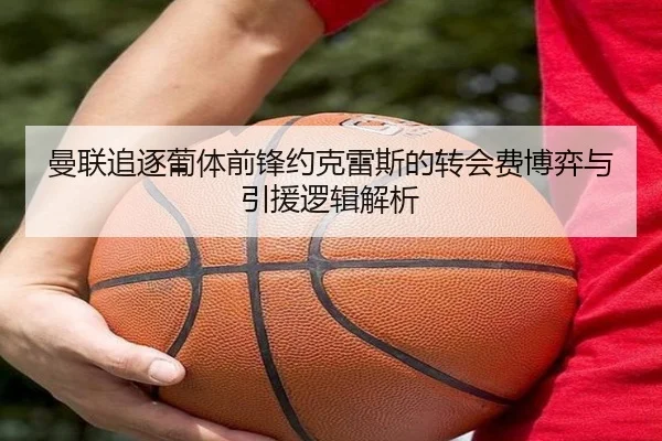 曼联追逐葡体前锋约克雷斯的转会费博弈与引援逻辑解析 - kaiyun
