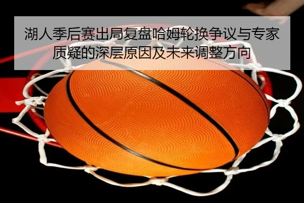湖人季后赛出局复盘哈姆轮换争议与专家质疑的深层原因及未来调整方向