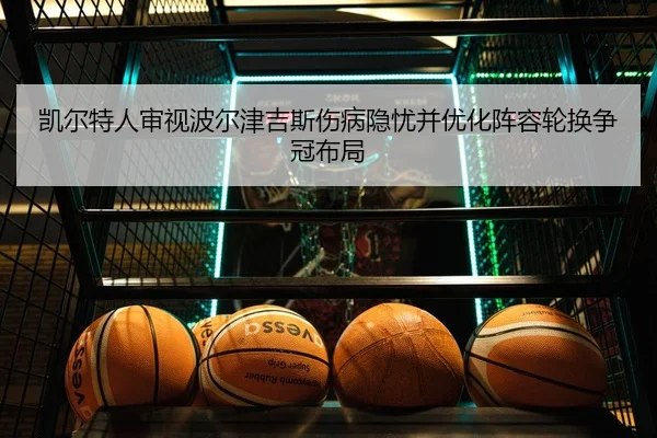 凯尔特人审视波尔津吉斯伤病隐忧并优化阵容轮换争冠布局