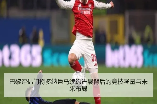 巴黎评估门将多纳鲁马续约进展背后的竞技考量与未来布局