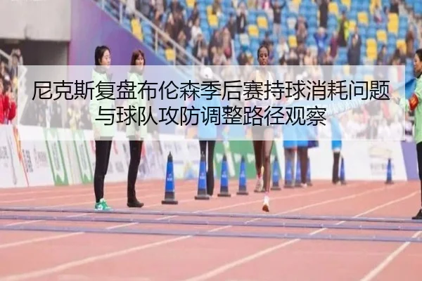尼克斯复盘布伦森季后赛持球消耗问题与球队攻防调整路径观察