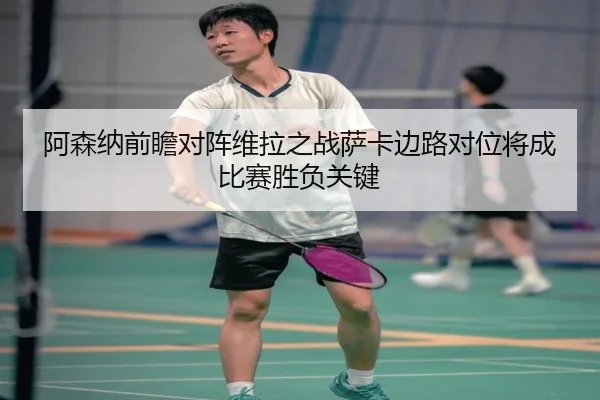 阿森纳前瞻对阵维拉之战萨卡边路对位将成比赛胜负关键