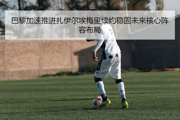巴黎加速推进扎伊尔埃梅里续约稳固未来核心阵容布局