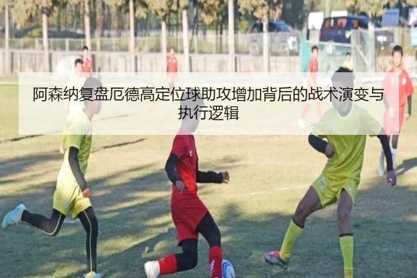 阿森纳复盘厄德高定位球助攻增加背后的战术演变与执行逻辑