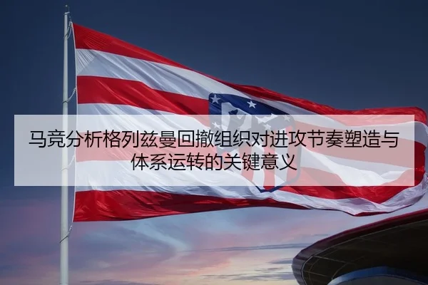 马竞分析格列兹曼回撤组织对进攻节奏塑造与体系运转的关键意义