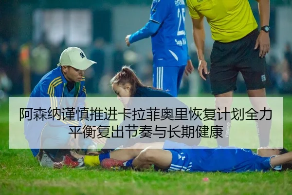 阿森纳谨慎推进卡拉菲奥里恢复计划全力平衡复出节奏与长期健康