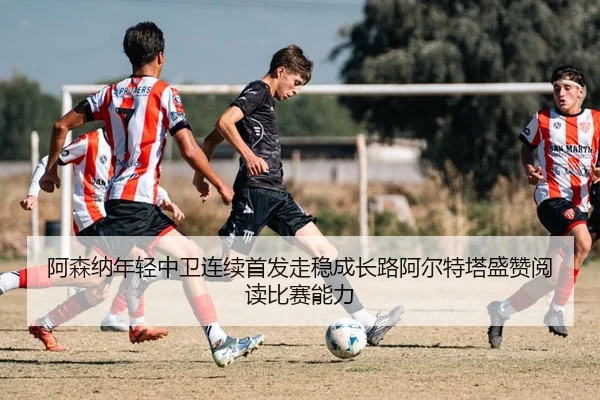 阿森纳年轻中卫连续首发走稳成长路阿尔特塔盛赞阅读比赛能力